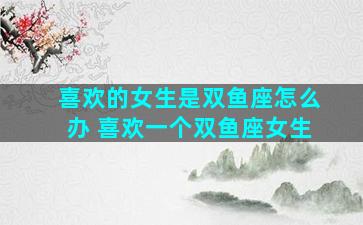 喜欢的女生是双鱼座怎么办 喜欢一个双鱼座女生